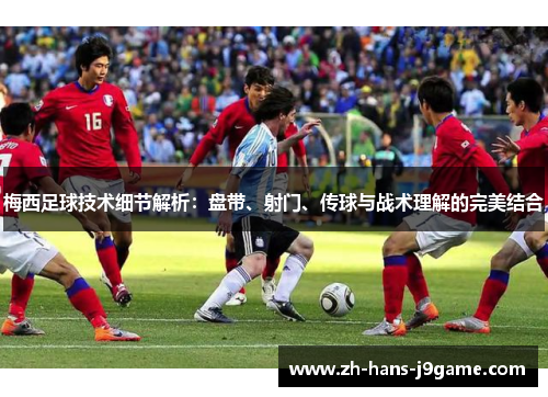 梅西足球技术细节解析：盘带、射门、传球与战术理解的完美结合