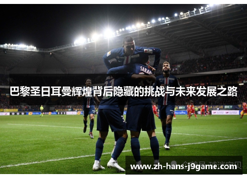巴黎圣日耳曼辉煌背后隐藏的挑战与未来发展之路 巴黎圣日耳曼辉煌背后隐藏的挑战与未来发展之路