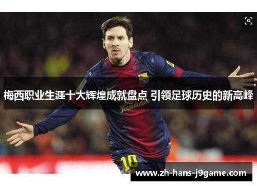 梅西职业生涯十大辉煌成就盘点 引领足球历史的新高峰 梅西职业生涯十大辉煌成就盘点 引领足球历史的新高峰