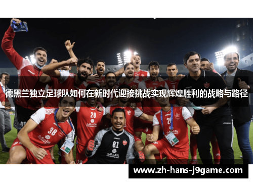 德黑兰独立足球队如何在新时代迎接挑战实现辉煌胜利的战略与路径 德黑兰独立足球队如何在新时代迎接挑战实现辉煌胜利的战略与路径