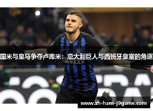 国米与皇马争夺卢库米:意大利巨人与西班牙皇室的角逐 国米与皇马争夺卢库米:意大利巨人与西班牙皇室的角逐