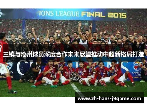 三镇与沧州球员深度合作未来展望推动中超新格局打造 三镇与沧州球员深度合作未来展望推动中超新格局打造
