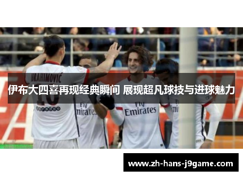 伊布大四喜再现经典瞬间 展现超凡球技与进球魅力