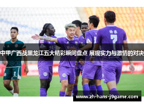 中甲广西战黑龙江五大精彩瞬间盘点 展现实力与激情的对决 中甲广西战黑龙江五大精彩瞬间盘点 展现实力与激情的对决