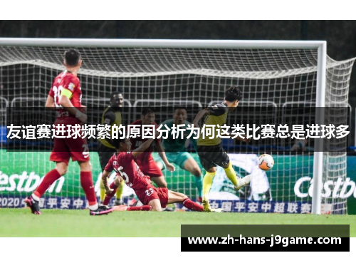 友谊赛进球频繁的原因分析为何这类比赛总是进球多