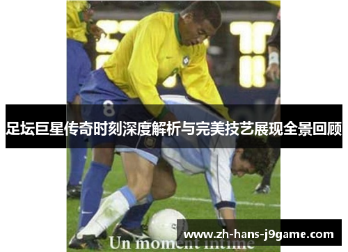 足坛巨星传奇时刻深度解析与完美技艺展现全景回顾