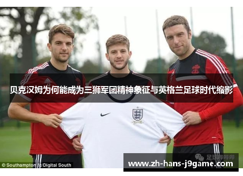 贝克汉姆为何能成为三狮军团精神象征与英格兰足球时代缩影