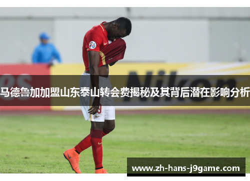 马德鲁加加盟山东泰山转会费揭秘及其背后潜在影响分析 马德鲁加加盟山东泰山转会费揭秘及其背后潜在影响分析